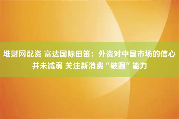 堆财网配资 富达国际田笛：外资对中国市场的信心并未减弱 关注新消费“破圈”能力