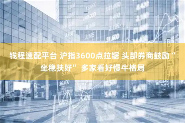 钱程速配平台 沪指3600点拉锯 头部券商鼓励“坐稳扶好” 多家看好慢牛格局
